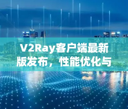 V2Ray客户端最新版发布，性能优化与新功能全面升级
