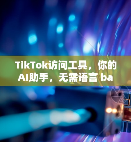 TikTok访问工具，你的AI助手，无需语言 barrier！