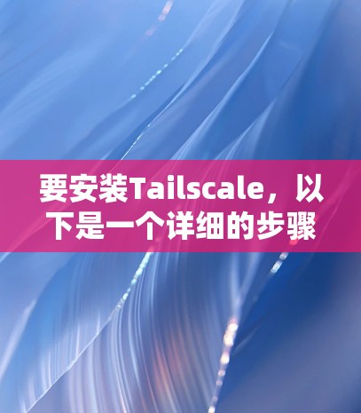 要安装Tailscale，以下是一个详细的步骤指南