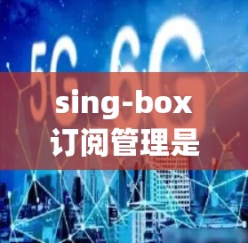 sing-box订阅管理是一个功能强大的订阅管理系统，旨在帮助用户管理多种订阅类型，如短信、邮箱、平台订阅等。以下是详细的订阅管理功能和步骤说明