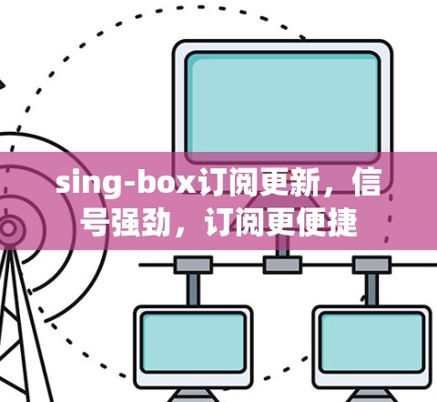sing-box订阅更新，信号强劲，订阅更便捷