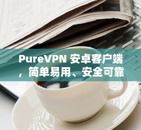 PureVPN 安卓客户端，简单易用、安全可靠